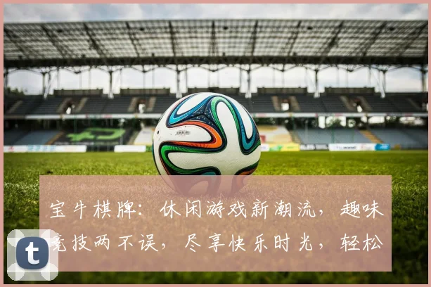 宝牛棋牌：休闲游戏新潮流，趣味竞技两不误，尽享快乐时光，轻松赢大奖