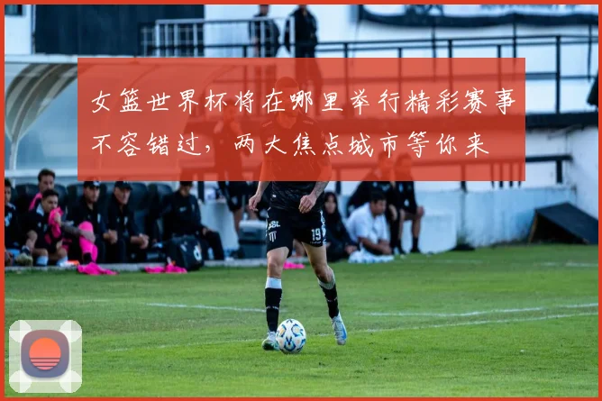 女篮世界杯将在哪里举行精彩赛事不容错过，两大焦点城市等你来