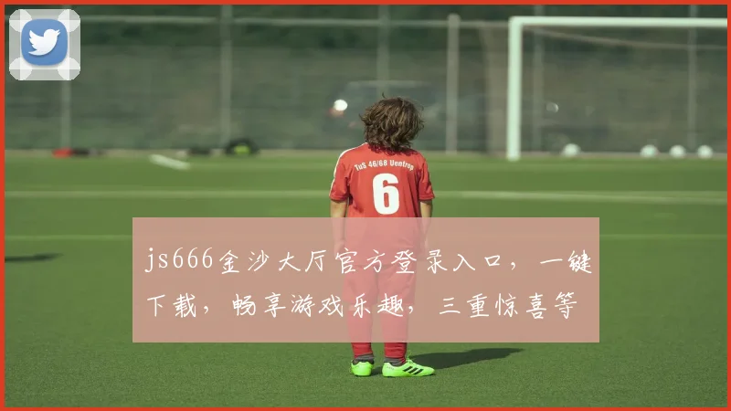 js666金沙大厅官方登录入口，一键下载，畅享游戏乐趣，三重惊喜等你来，不容错过